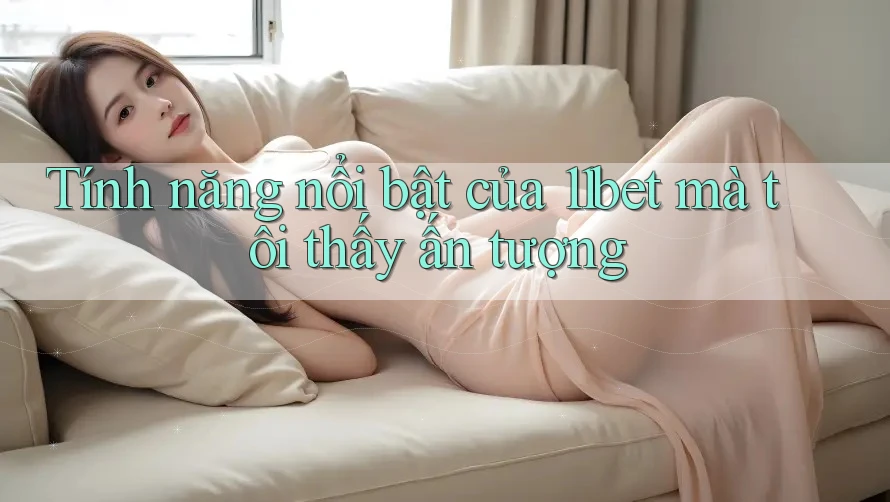 Tính năng nổi bật của 11bet mà tôi thấy ấn tượng
