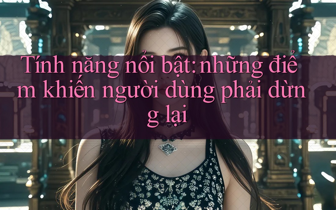 Tính năng nổi bật: Những điểm khiến người dùng phải dừng lại