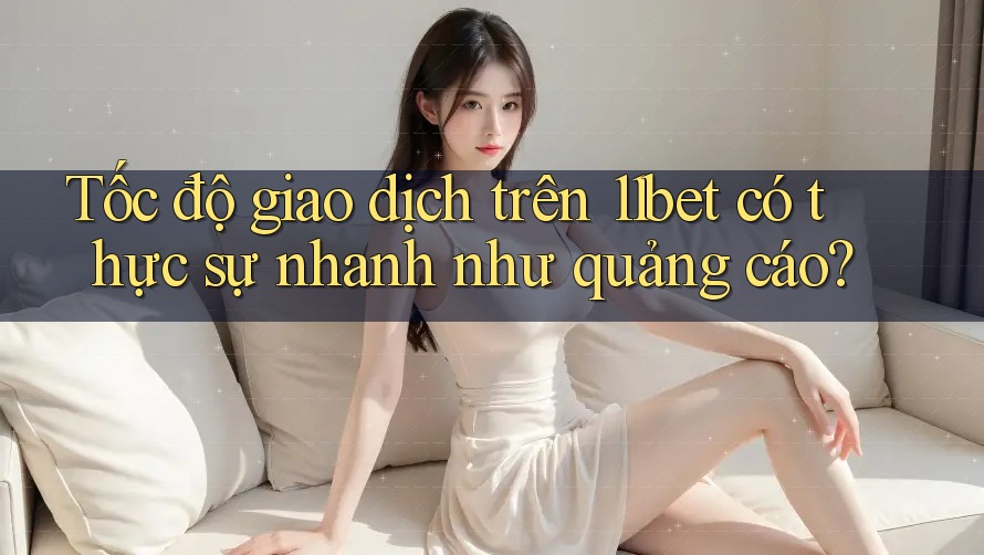 Tốc độ giao dịch trên 11bet có thực sự nhanh như quảng cáo?