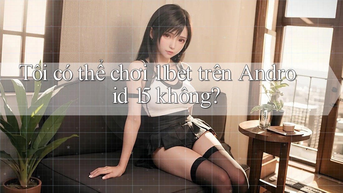 Tôi có thể chơi 11bet trên Android 15 không?
