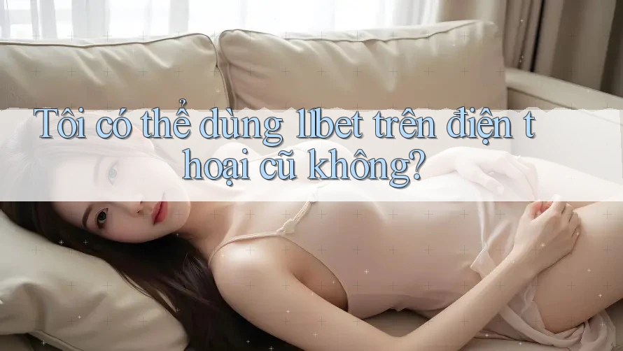 Tôi có thể dùng 11bet trên điện thoại cũ không? Tôi có thể dùng 11bet trên điện thoại cũ không?