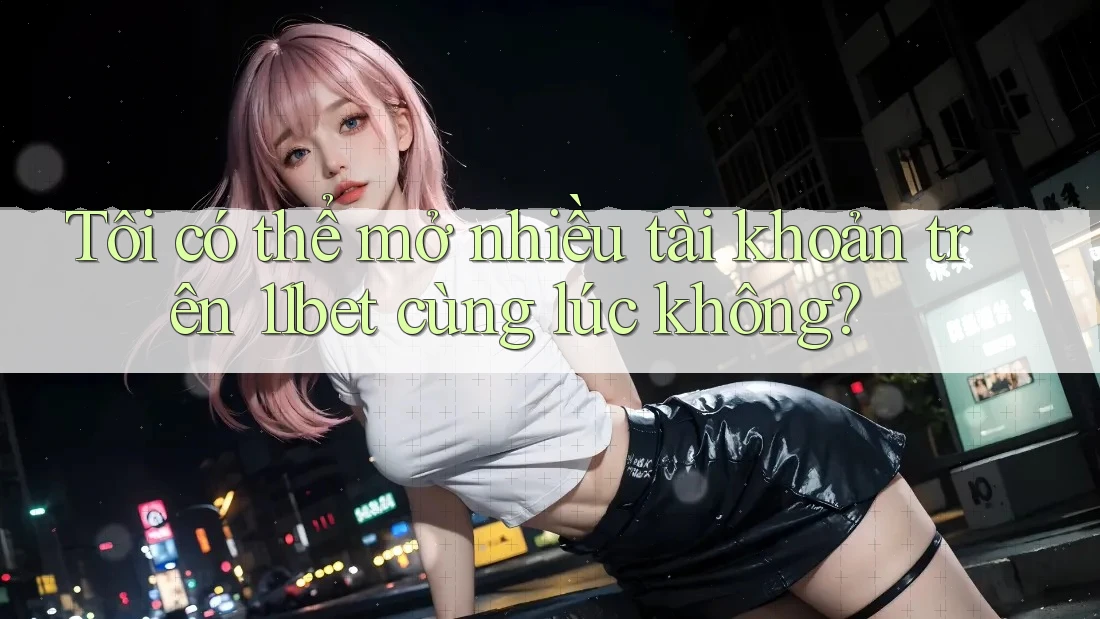 Tôi có thể mở nhiều tài khoản trên 11bet cùng lúc không?