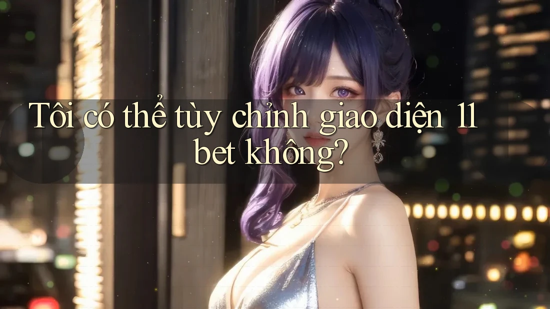 Tôi có thể tùy chỉnh giao diện 11bet không?