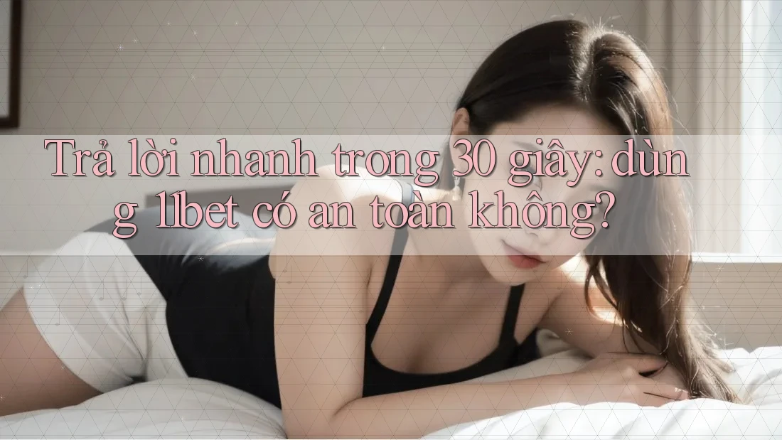 Trả lời nhanh trong 30 giây: dùng 11bet có an toàn không?