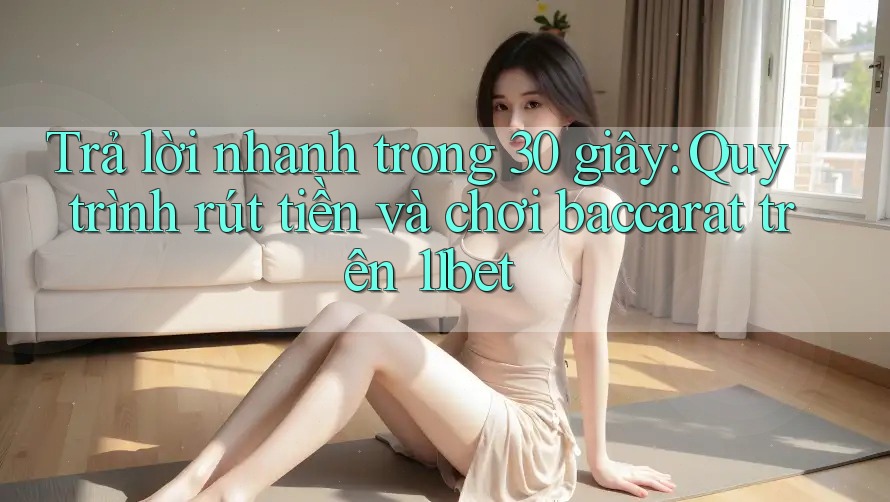 Trả lời nhanh trong 30 giây: Quy trình rút tiền và chơi baccarat trên 11bet