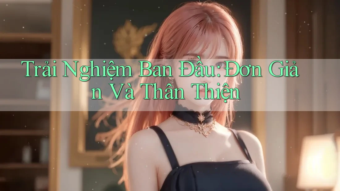 Trải Nghiệm Ban Đầu: Đơn Giản Và Thân Thiện