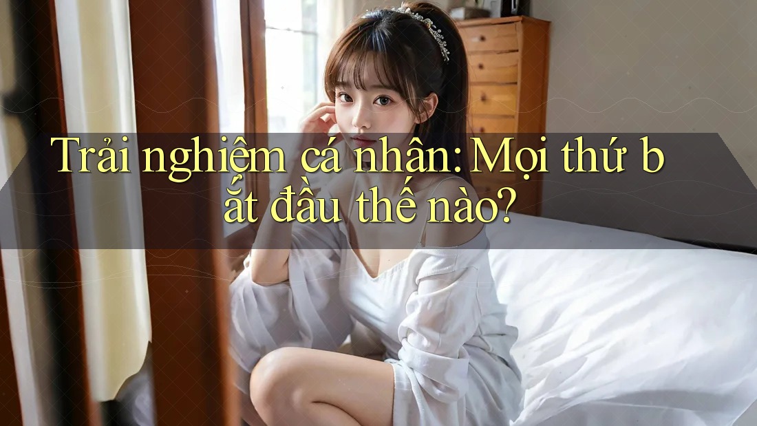 Trải nghiệm cá nhân: Mọi thứ bắt đầu thế nào?