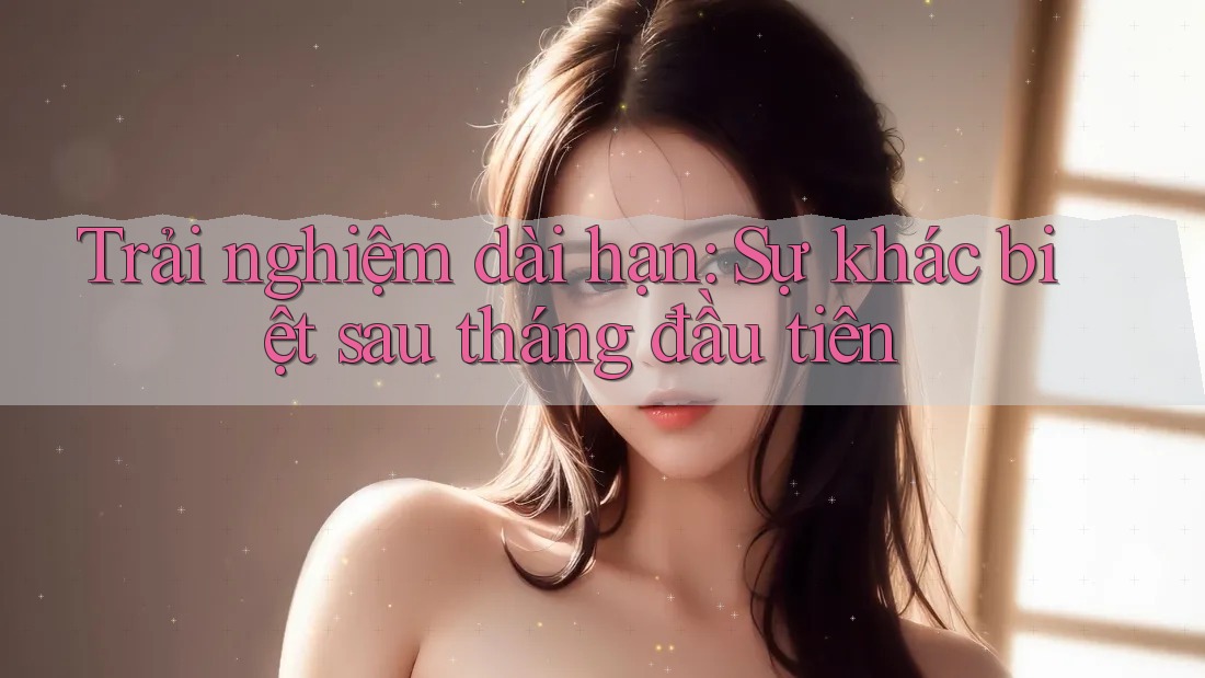 Trải nghiệm dài hạn: Sự khác biệt sau tháng đầu tiên