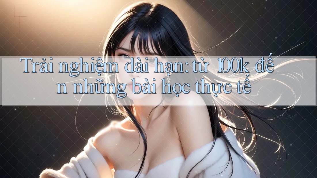 Trải nghiệm dài hạn: từ 100k đến những bài học thực tế