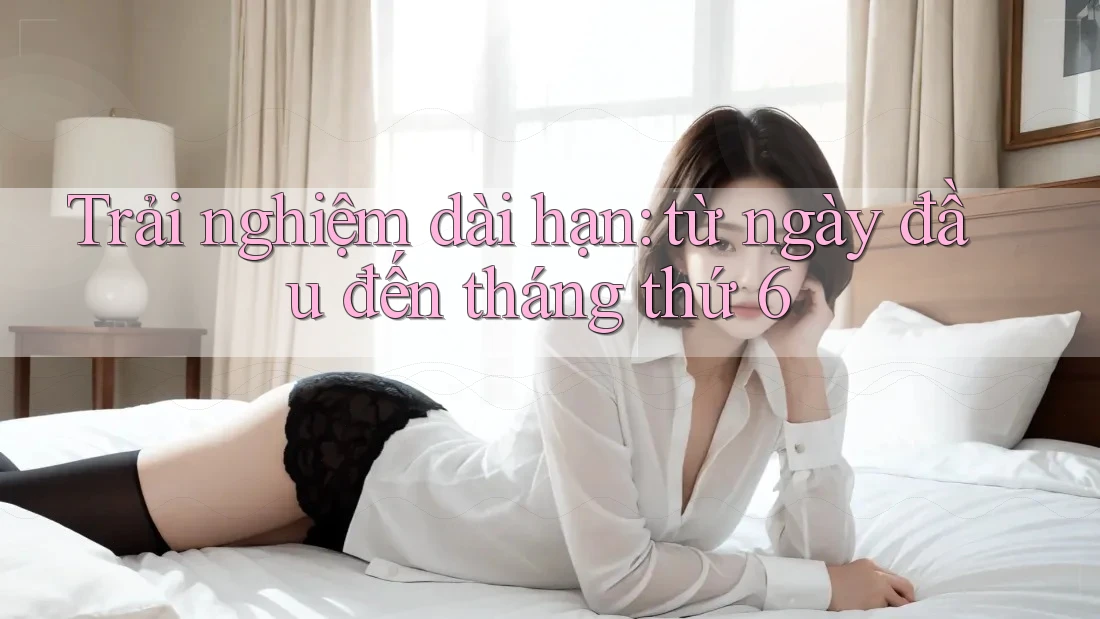 Trải nghiệm dài hạn: từ ngày đầu đến tháng thứ 6 Trải nghiệm dài hạn: từ ngày đầu đến tháng thứ 6