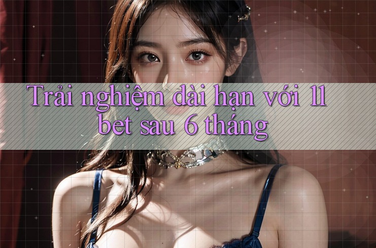 Trải nghiệm dài hạn với 11bet sau 6 tháng