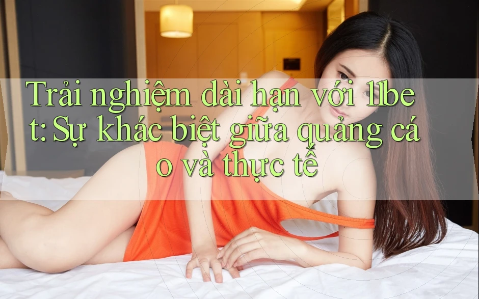 Trải nghiệm dài hạn với 11bet: Sự khác biệt giữa quảng cáo và thực tế