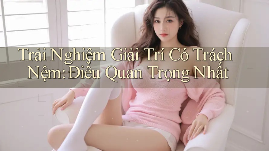 Trải Nghiệm Giải Trí Có Trách Nệm: Điều Quan Trọng Nhất