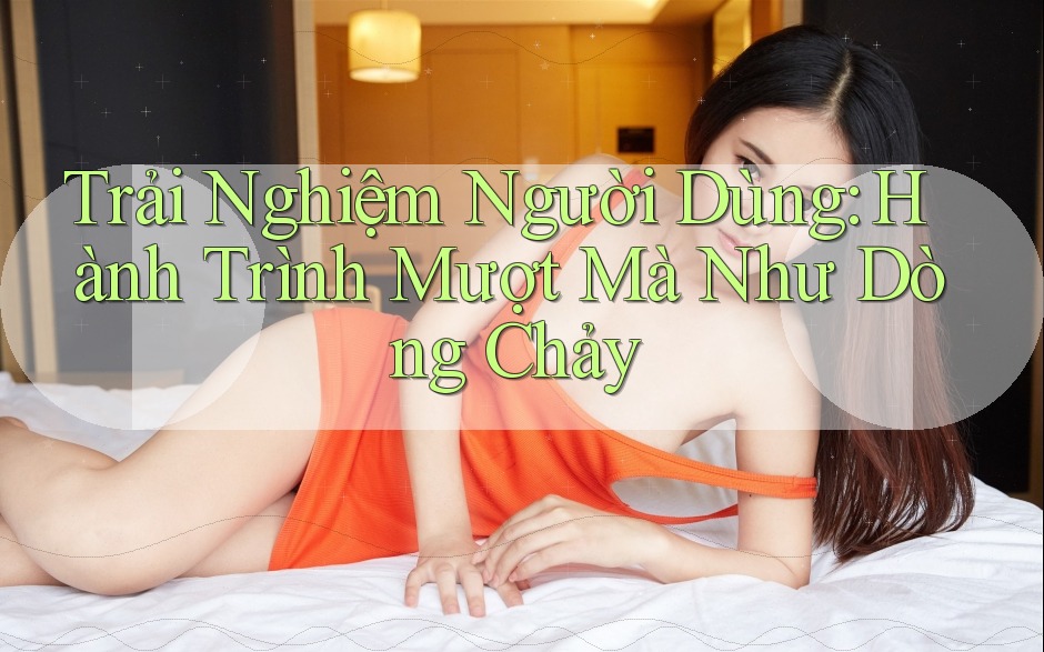 Trải Nghiệm Người Dùng: Hành Trình Mượt Mà Như Dòng Chảy