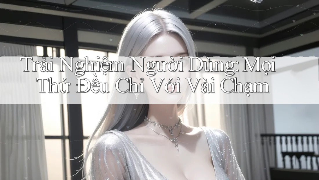 Trải Nghiệm Người Dùng: Mọi Thứ Đều Chỉ Với Vài Chạm