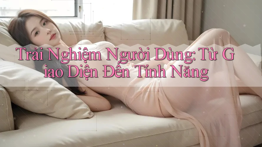 Trải Nghiệm Người Dùng: Từ Giao Diện Đến Tính Năng