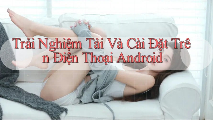 Trải Nghiệm Tải Và Cài Đặt Trên Điện Thoại Android