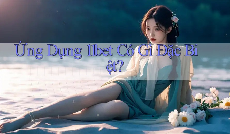 Ứng Dụng 11bet Có Gì Đặc Biệt?