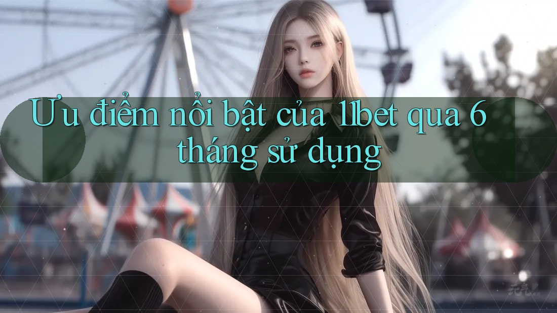 Ưu điểm nổi bật của 11bet qua 6 tháng sử dụng