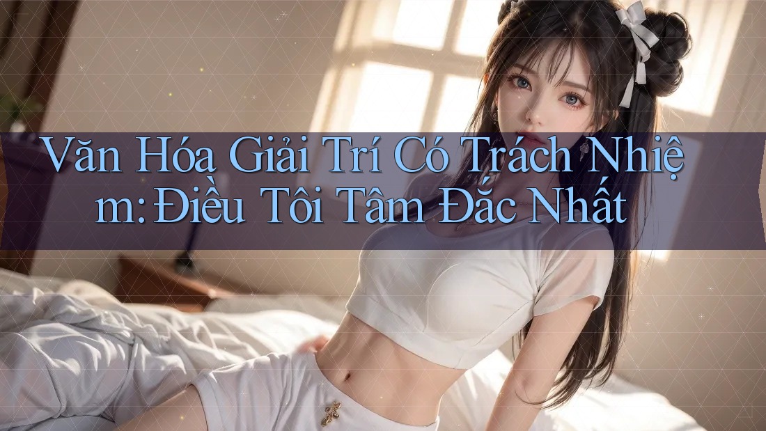 Văn Hóa Giải Trí Có Trách Nhiệm: Điều Tôi Tâm Đắc Nhất