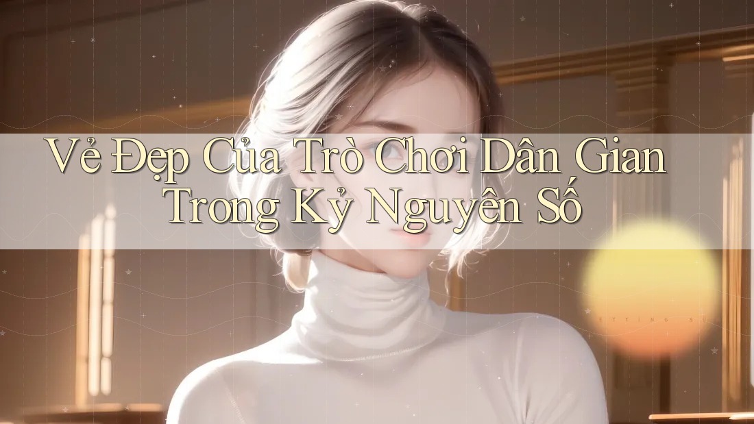Vẻ Đẹp Của Trò Chơi Dân Gian Trong Kỷ Nguyên Số