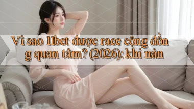 Vì sao 11bet được race cộng đồng quan tâm (2026) khi nản