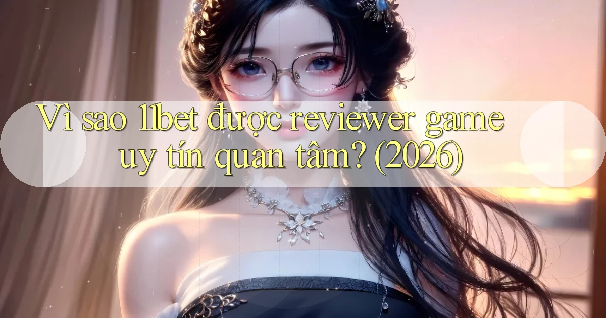 Vì sao 11bet được reviewer game uy tín quan tâm (2026)