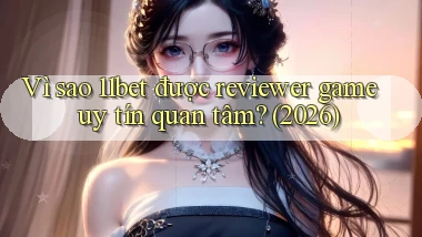 Vì sao 11bet được reviewer game uy tín quan tâm (2026)