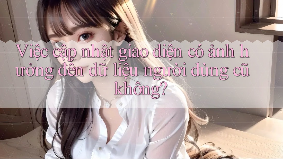 Việc cập nhật giao diện có ảnh hưởng đến dữ liệu người dùng cũ không?