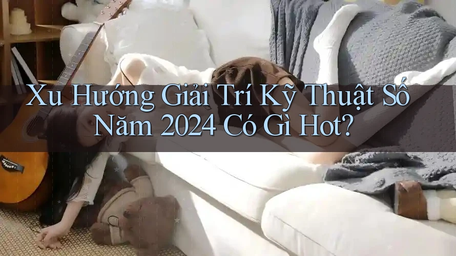 Xu Hướng Giải Trí Kỹ Thuật Số Năm 2024 Có Gì Hot?
