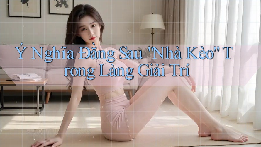 Ý Nghĩa Đằng Sau “Nhà Kèo” Trong Làng Giải Trí